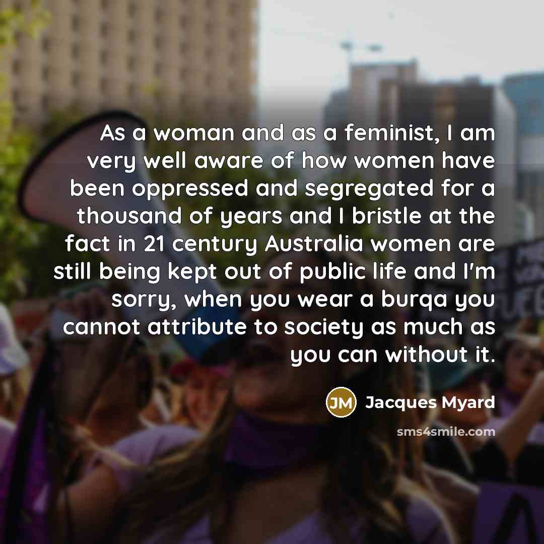“As a woman and as a feminist, I am very well aware of how women have been oppressed and segregated for a thousand of years and I bristle at the fact in 21 century Australia women are still being kept out of public life and I'm sorry, when you wear a burqa you cannot attribute to society as much as…” quote by Jacques Myard