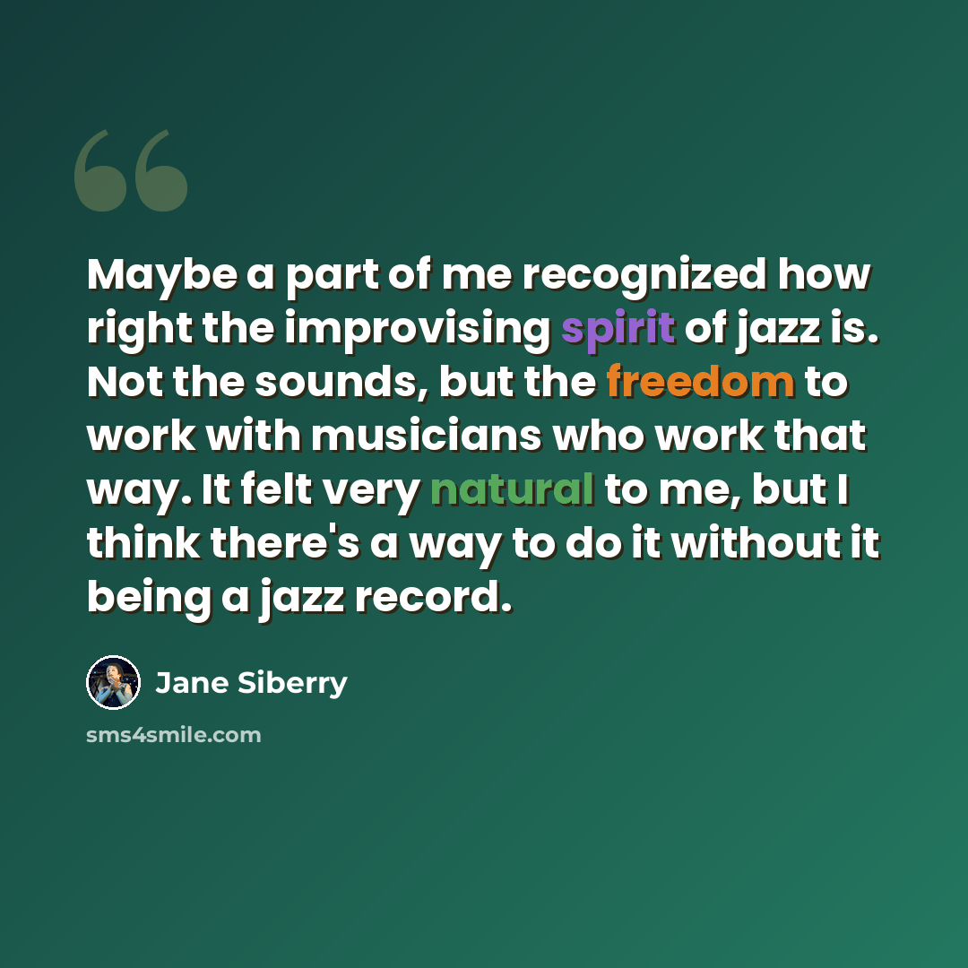 “Maybe a part of me recognized how right the improvising spirit of jazz is. Not the sounds, but the freedom to work with musicians who work that way. It felt very natural to me, but I think there's a way to do it without it being a jazz record.” quote by Jane Siberry