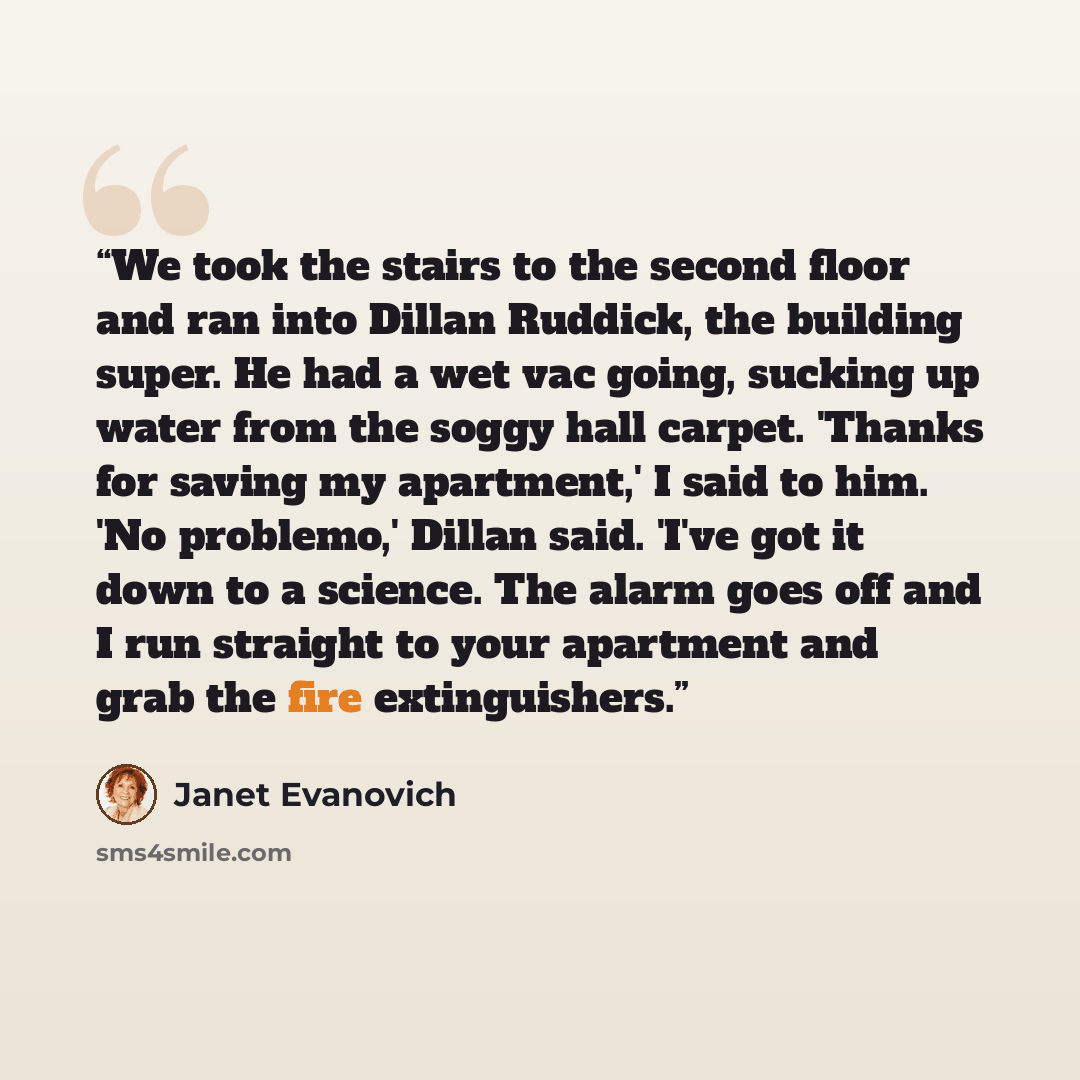 “We took the stairs to the second floor and ran into Dillan Ruddick, the building super. He had a wet vac going, sucking up water from the soggy hall carpet. 'Thanks for saving my apartment,' I said to him. 'No problemo,' Dillan said. 'I've got it down to a science. The alarm goes off and I run…” quote by Janet Evanovich