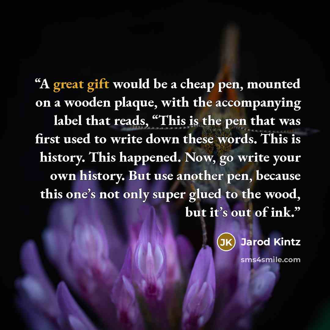 “A great gift would be a cheap pen, mounted on a wooden plaque, with the accompanying label that reads, “This is the pen that was first used to write down these words. This is history. This happened. Now, go write your own history. But use another pen, because this one’s not only super glued to the…” quote by Jarod Kintz