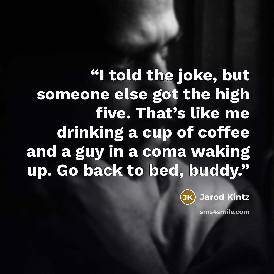 “I told the joke, but someone else got the high five. That’s like me drinking a cup of coffee and a guy in a coma waking up. Go back to bed, buddy.” quote by Jarod Kintz
