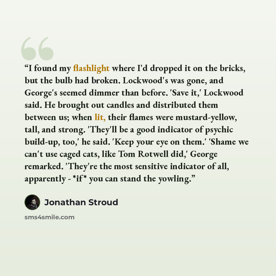“I found my flashlight where I'd dropped it on the bricks, but the bulb had broken. Lockwood's was gone, and George's seemed dimmer than before. 'Save it,' Lockwood said. He brought out candles and distributed them between us; when lit, their flames were mustard-yellow, tall, and strong. 'They'll…” quote by Jonathan Stroud