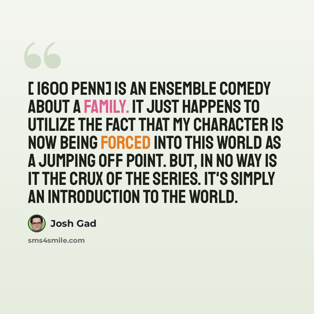 “[ 1600 Penn] is an ensemble comedy about a family. It just happens to utilize the fact that my character is now being forced into this world as a jumping off point. But, in no way is it the crux of the series. It's simply an introduction to the world.” quote by Josh Gad