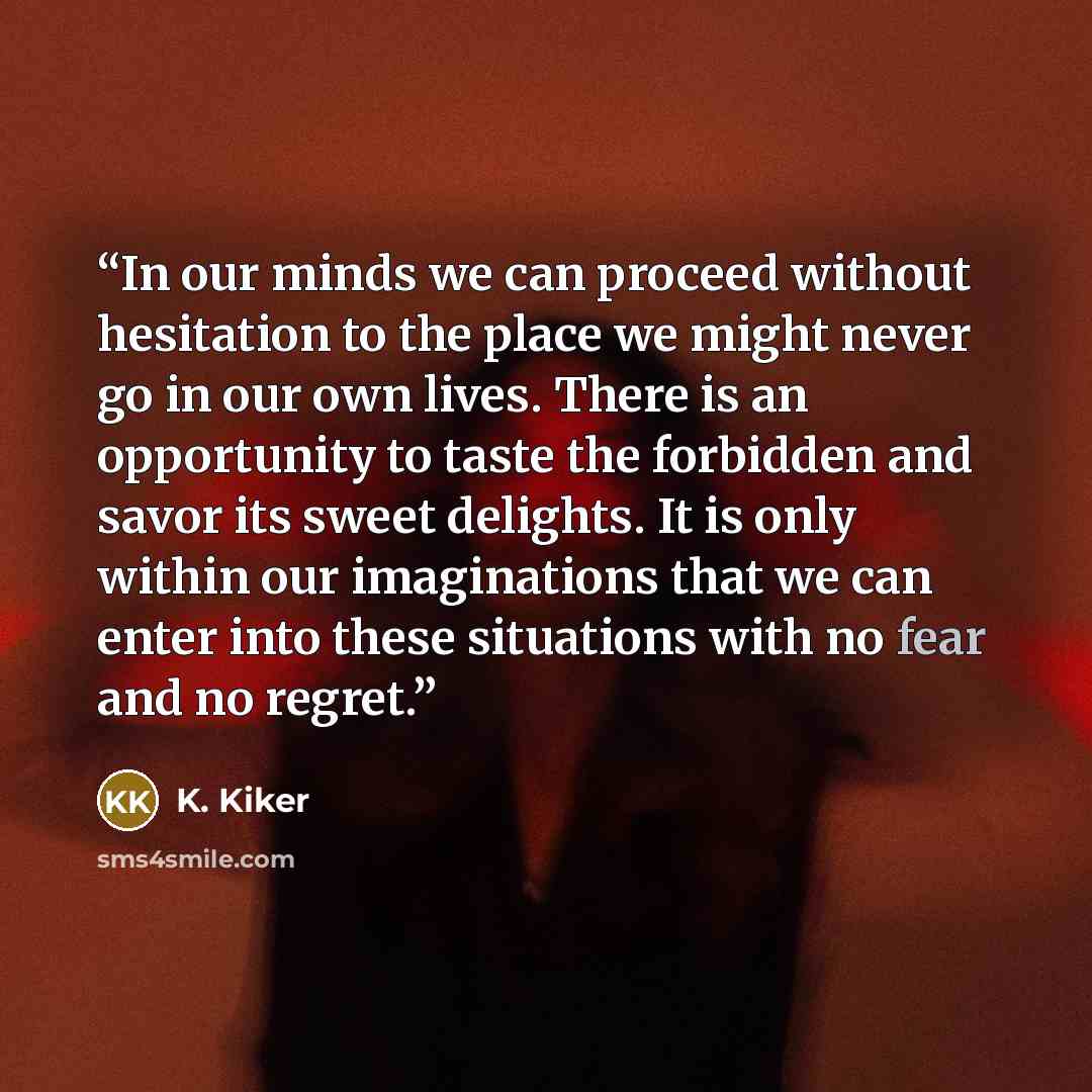 “In our minds we can proceed without hesitation to the place we might never go in our own lives. There is an opportunity to taste the forbidden and savor its sweet delights. It is only within our imaginations that we can enter into these situations with no fear and no regret.” quote by K. Kiker