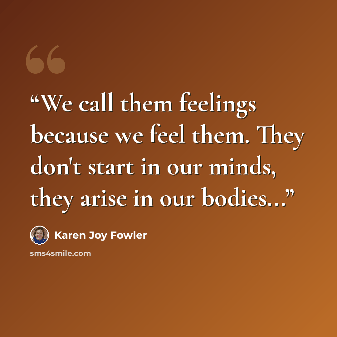 “We call them feelings because we feel them. They don't start in our minds, they arise in our bodies...” quote by Karen Joy Fowler