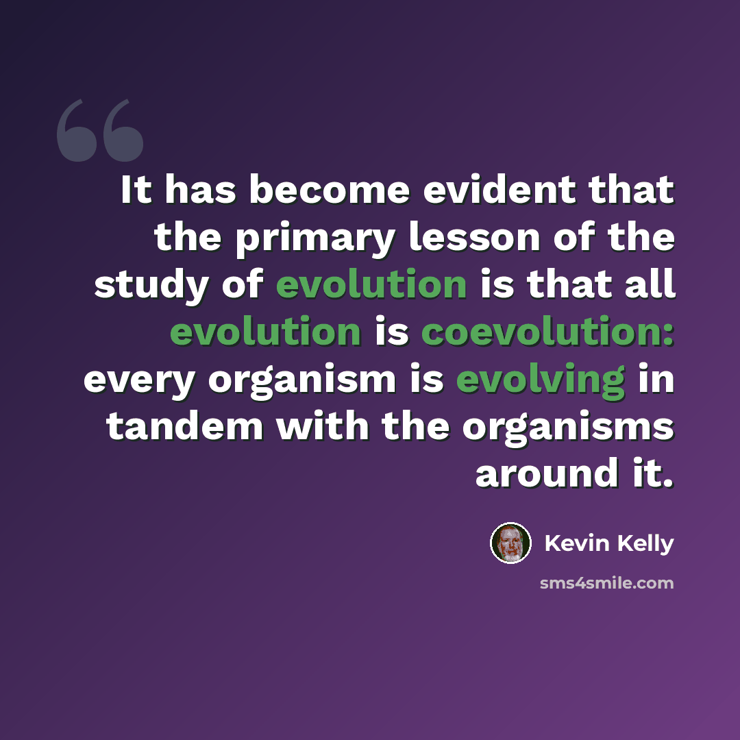 “It has become evident that the primary lesson of the study of evolution is that all evolution is coevolution: every organism is evolving in tandem with the organisms around it.” quote by Kevin Kelly