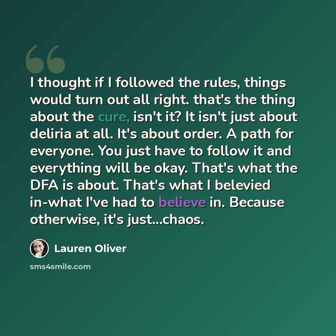 “I thought if I followed the rules, things would turn out all right. that's the thing about the cure, isn't it? It isn't just about deliria at all. It's about order. A path for everyone. You just have to follow it and everything will be okay. That's what the DFA is about. That's what I belevied…” quote by Lauren Oliver