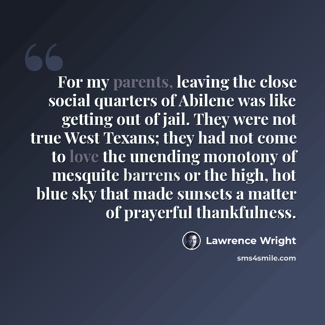 “For my parents, leaving the close social quarters of Abilene was like getting out of jail. They were not true West Texans; they had not come to love the unending monotony of mesquite barrens or the high, hot blue sky that made sunsets a matter of prayerful thankfulness.” quote by Lawrence Wright
