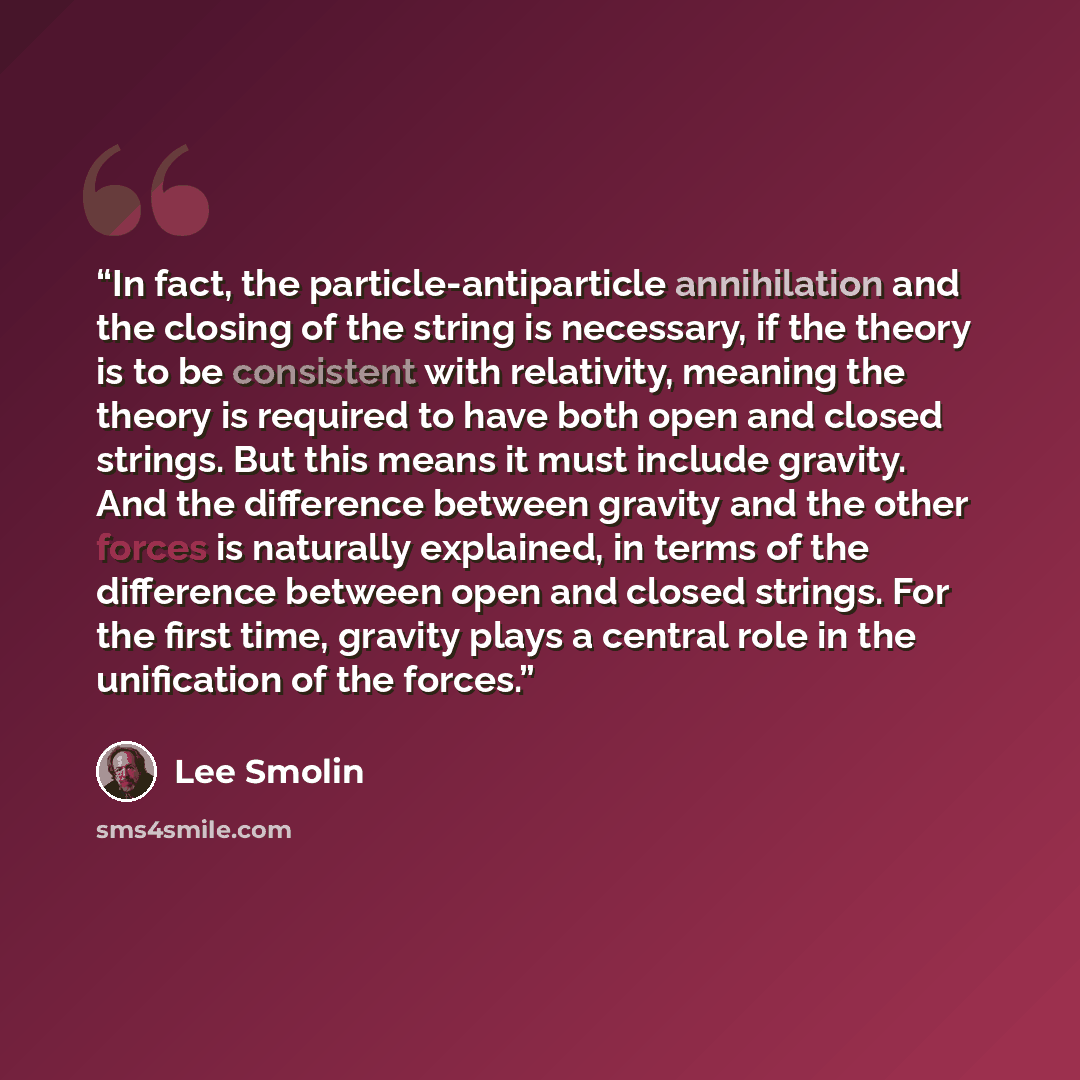 “In fact, the particle-antiparticle annihilation and the closing of the string is necessary, if the theory is to be consistent with relativity, meaning the theory is required to have both open and closed strings. But this means it must include gravity. And the difference between gravity and the…” quote by Lee Smolin