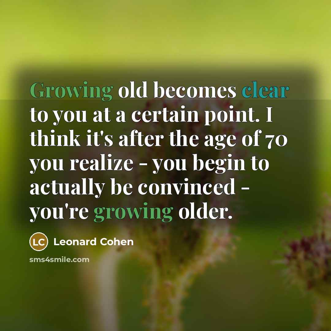 “Growing old becomes clear to you at a certain point. I think it's after the age of 70 you realize - you begin to actually be convinced - you're growing older.” quote by Leonard Cohen