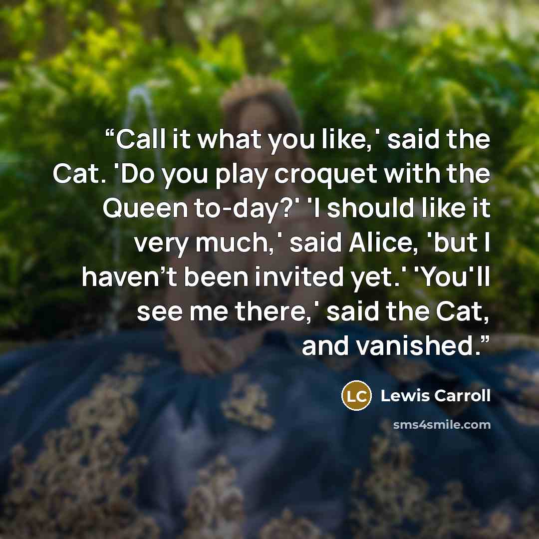 “Call it what you like,' said the Cat. 'Do you play croquet with the Queen to-day?' 'I should like it very much,' said Alice, 'but I haven't been invited yet.' 'You'll see me there,' said the Cat, and vanished.” quote by Lewis Carroll