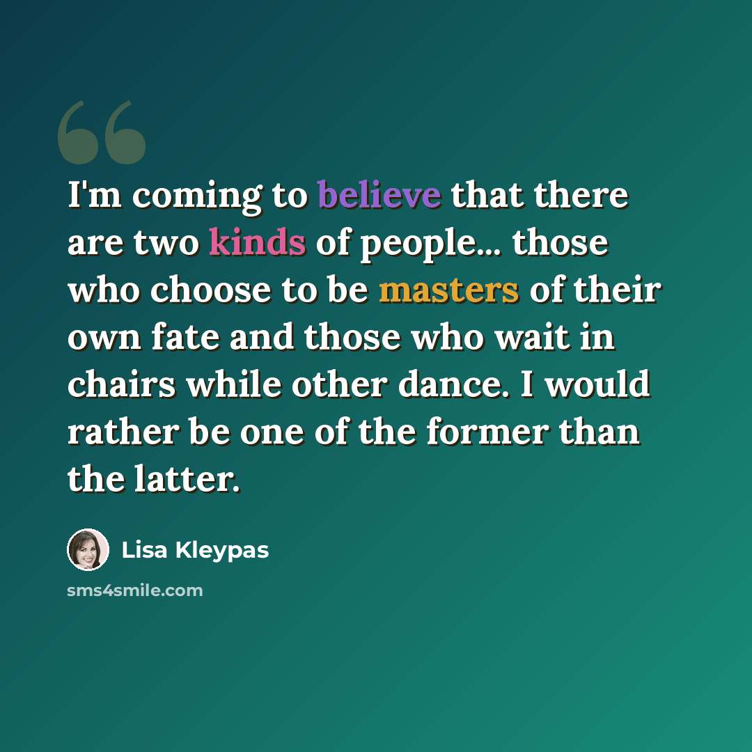 “I'm coming to believe that there are two kinds of people... those who choose to be masters of their own fate and those who wait in chairs while other dance. I would rather be one of the former than the latter.” quote by Lisa Kleypas