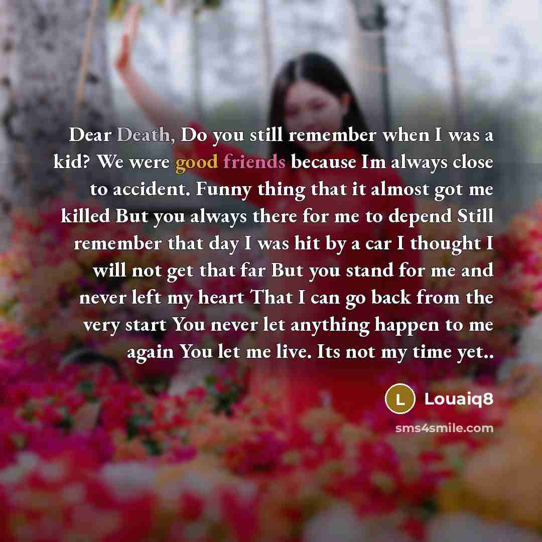 “Dear Death, Do you still remember when I was a kid? We were good friends because Im always close to accident. Funny thing that it almost got me killed But you always there for me to depend Still remember that day I was hit by a car I thought I will not get that far But you stand for me and never…” quote by Louaiq8