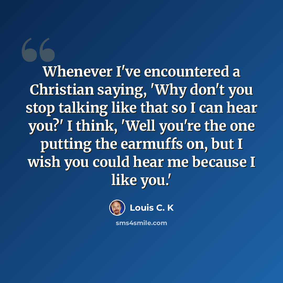 “Whenever I've encountered a Christian saying, 'Why don't you stop talking like that so I can hear you?' I think, 'Well you're the one putting the earmuffs on, but I wish you could hear me because I like you.'” quote by Louis C. K