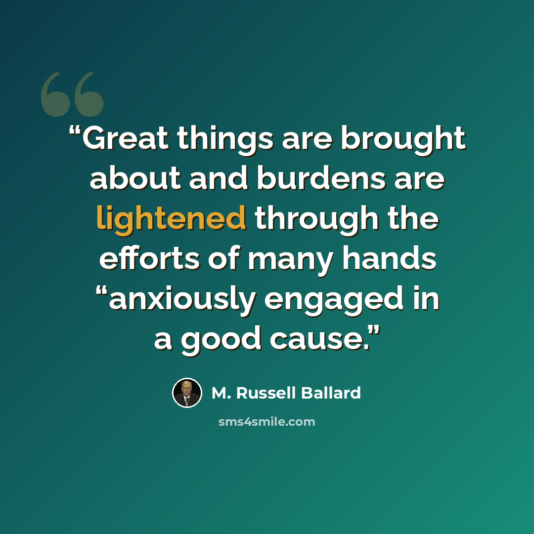 “Great things are brought about and burdens are lightened through the efforts of many hands “anxiously engaged in a good cause.” quote by M. Russell Ballard