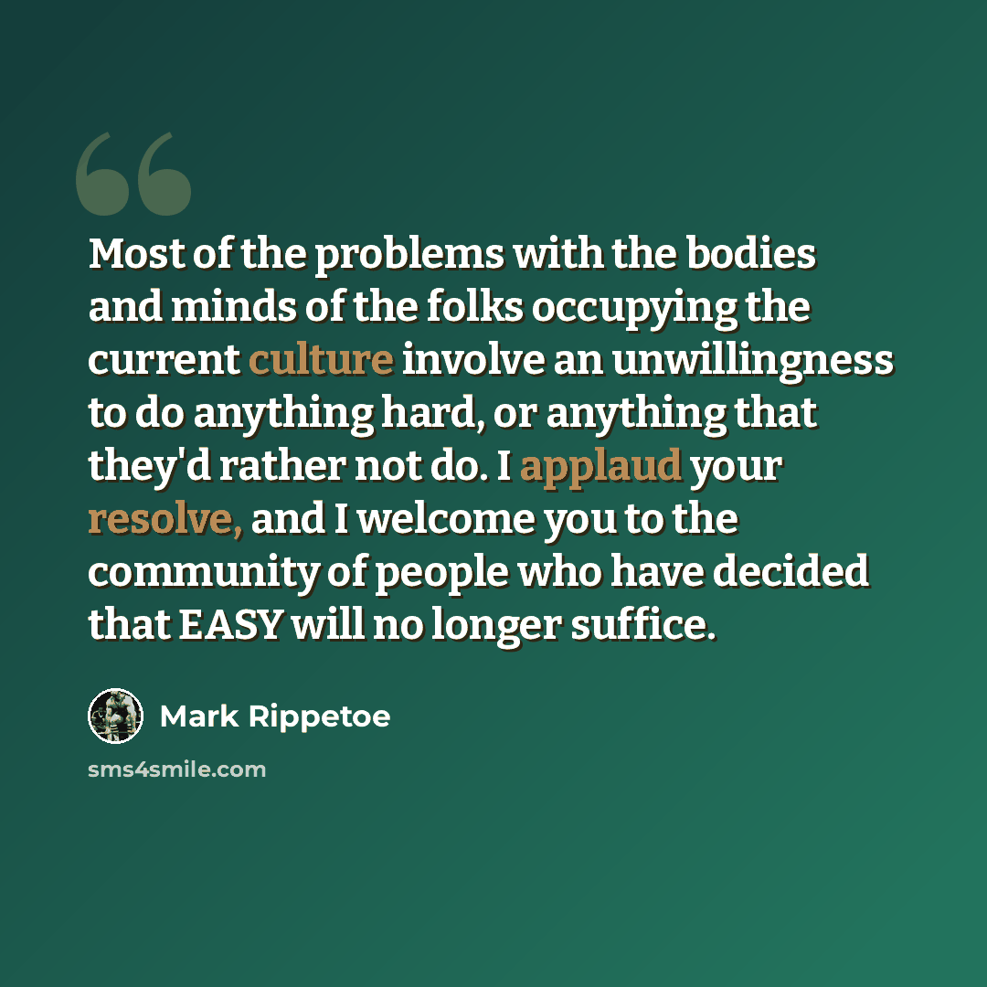 “Most of the problems with the bodies and minds of the folks occupying the current culture involve an unwillingness to do anything hard, or anything that they'd rather not do. I applaud your resolve, and I welcome you to the community of people who have decided that EASY will no longer suffice.” quote by Mark Rippetoe