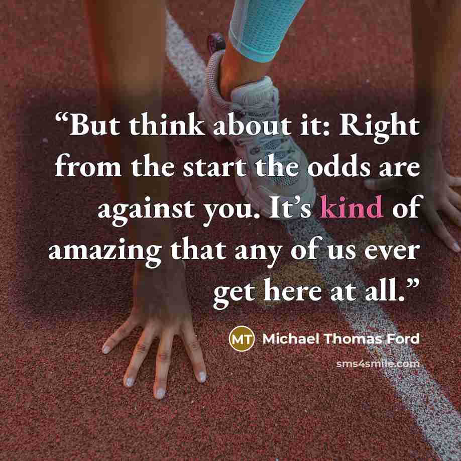 “But think about it: Right from the start the odds are against you. It’s kind of amazing that any of us ever get here at all.” quote by Michael Thomas Ford
