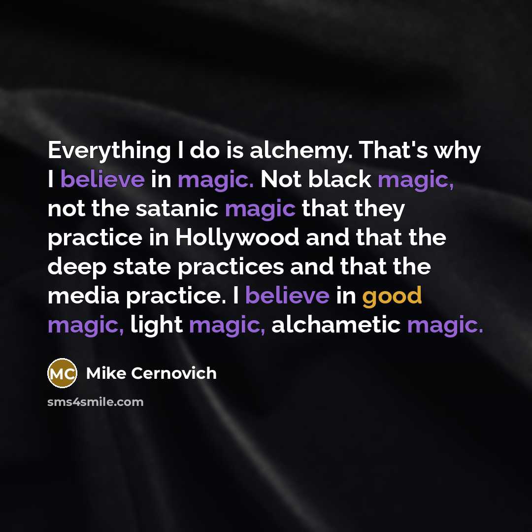 “Everything I do is alchemy. That's why I believe in magic. Not black magic, not the satanic magic that they practice in Hollywood and that the deep state practices and that the media practice. I believe in good magic, light magic, alchametic magic.” quote by Mike Cernovich
