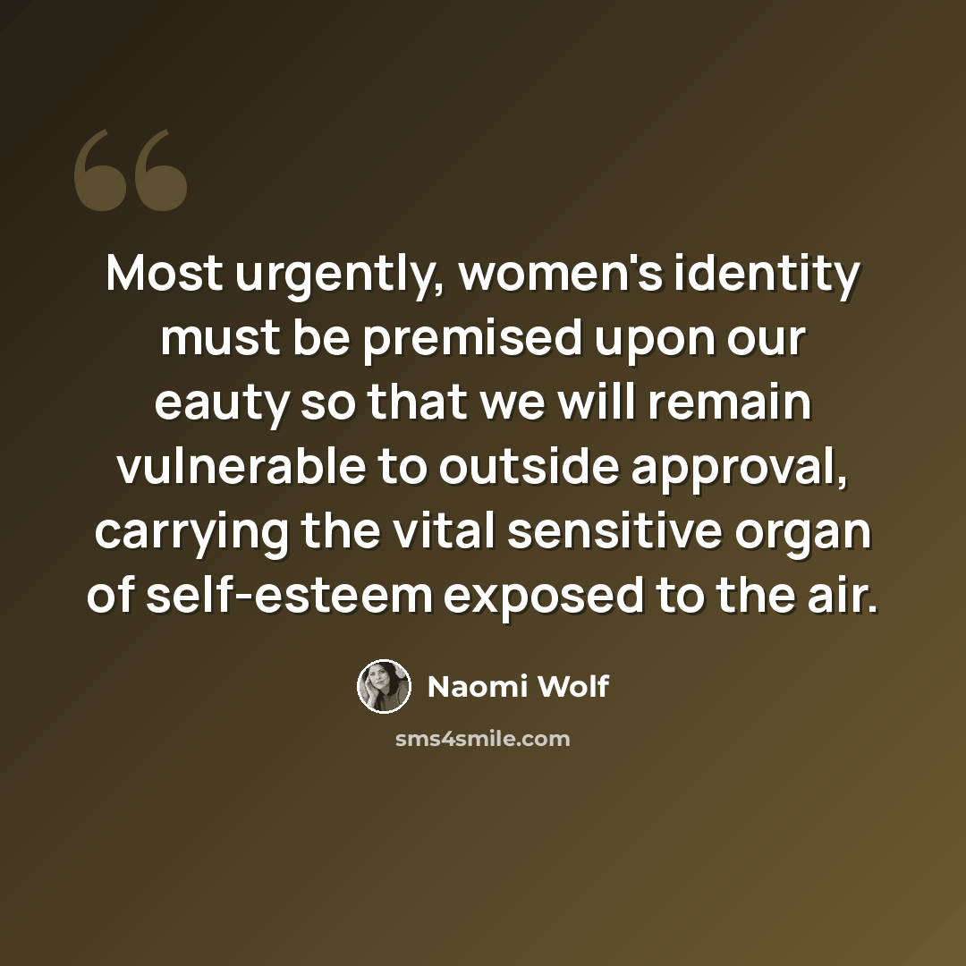 “Most urgently, women's identity must be premised upon our eauty so that we will remain vulnerable to outside approval, carrying the vital sensitive organ of self-esteem exposed to the air.” quote by Naomi Wolf
