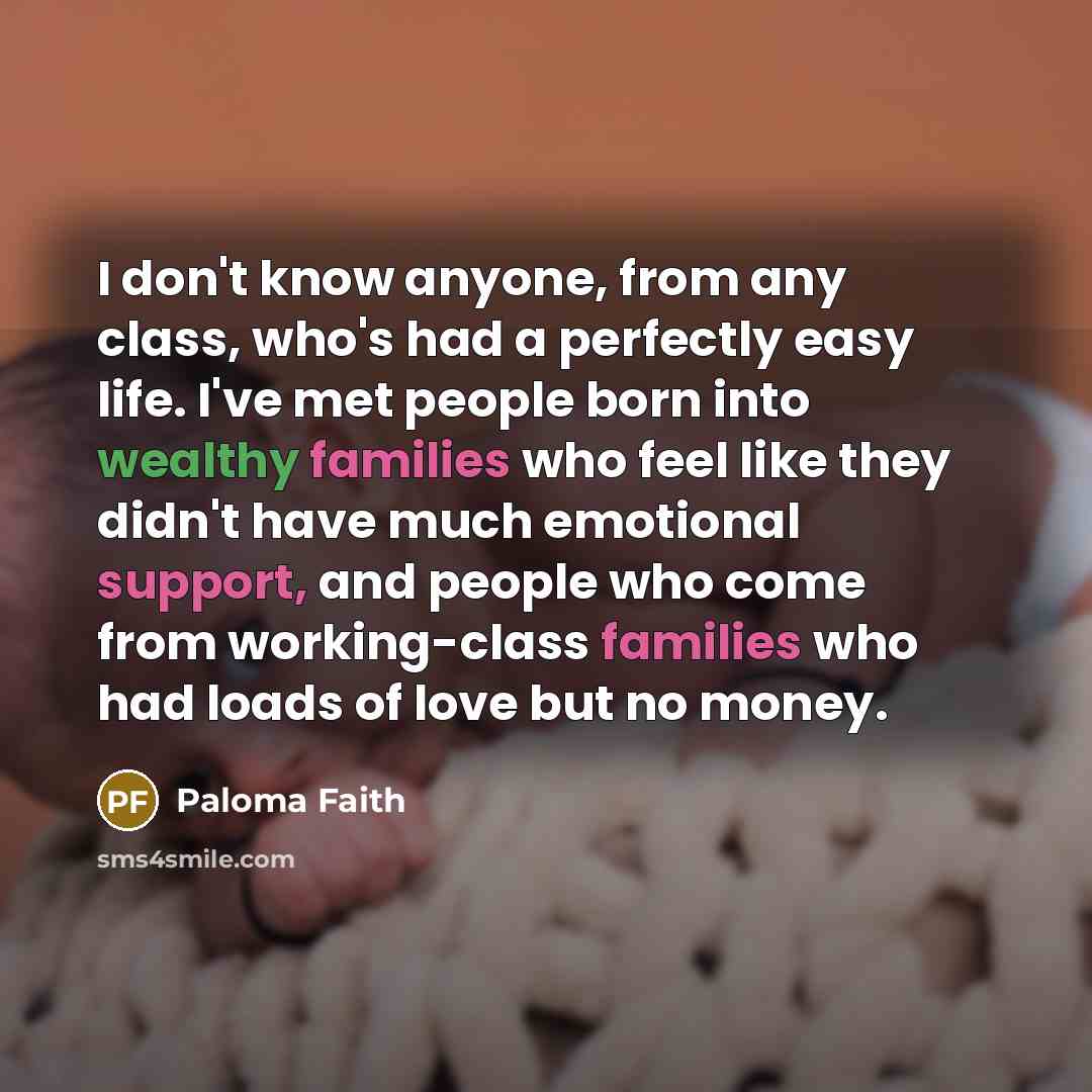“I don't know anyone, from any class, who's had a perfectly easy life. I've met people born into wealthy families who feel like they didn't have much emotional support, and people who come from working-class families who had loads of love but no money.” quote by Paloma Faith