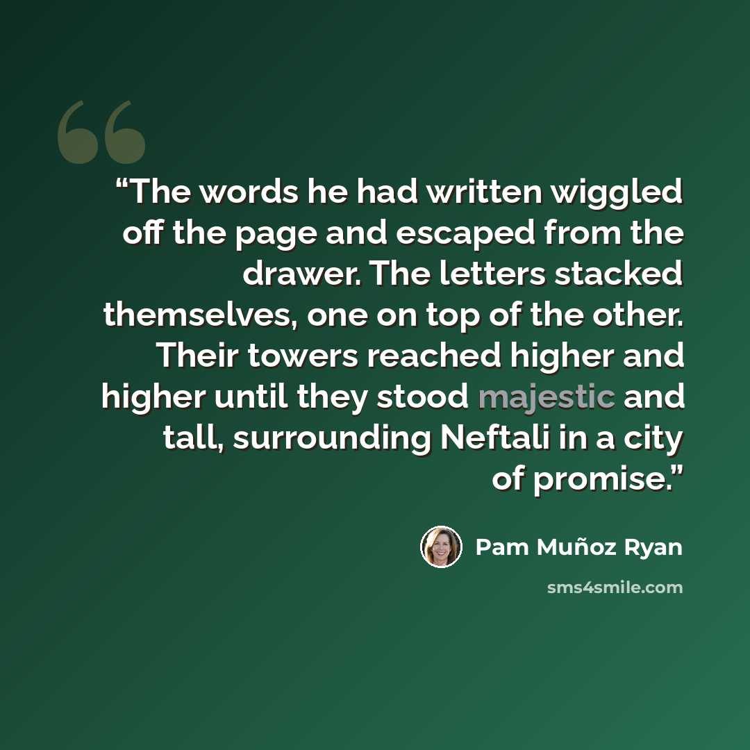 “The words he had written wiggled off the page and escaped from the drawer. The letters stacked themselves, one on top of the other. Their towers reached higher and higher until they stood majestic and tall, surrounding Neftali in a city of promise.” quote by Pam Muñoz Ryan
