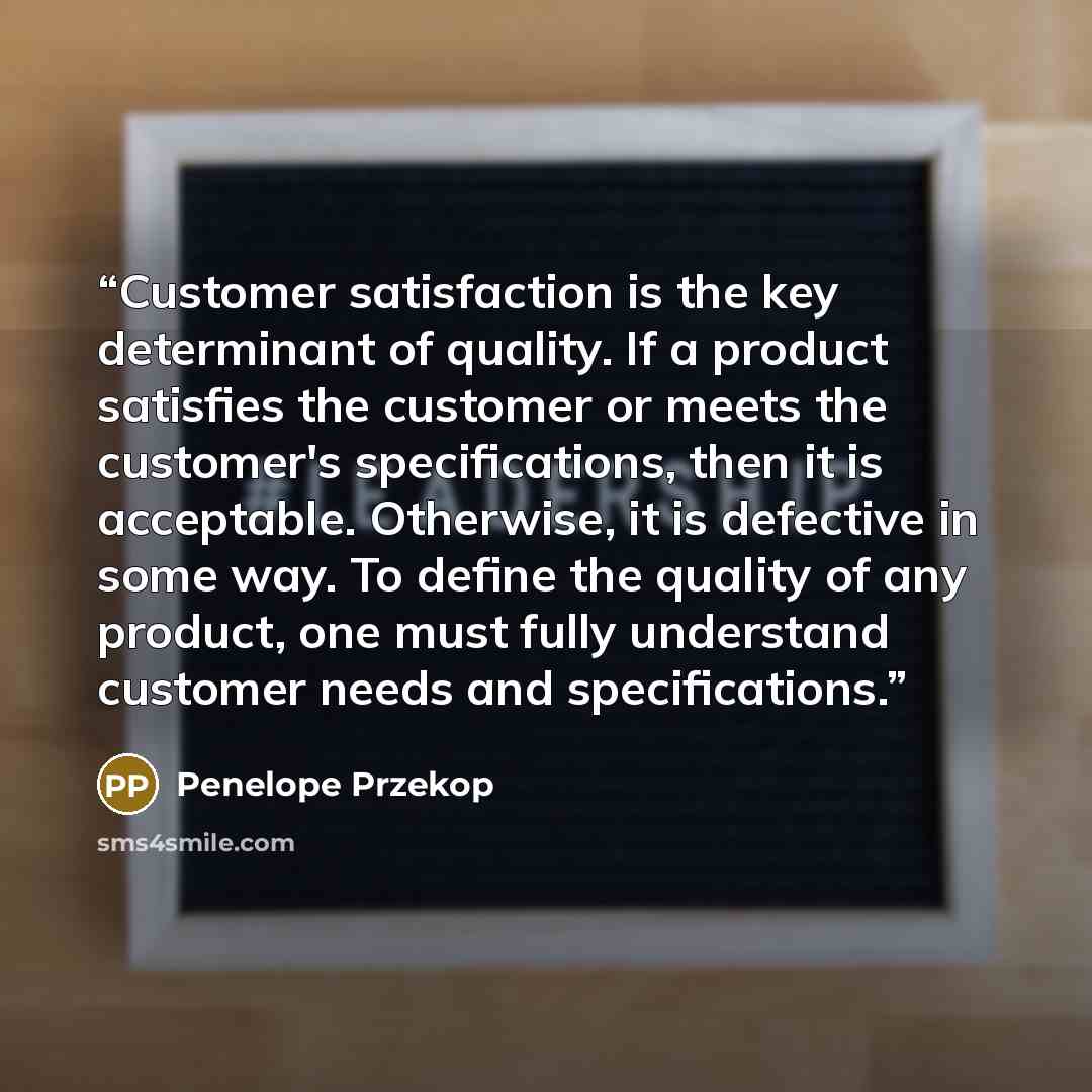 “Customer satisfaction is the key determinant of quality. If a product satisfies the customer or meets the customer's specifications, then it is acceptable. Otherwise, it is defective in some way. To define the quality of any product, one must fully understand customer needs and specifications.” quote by Penelope Przekop