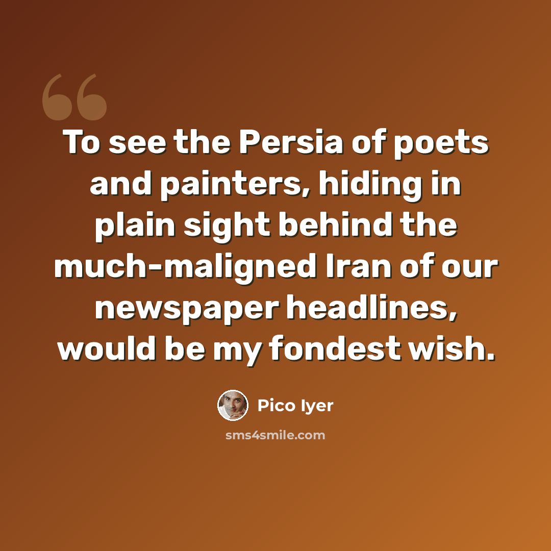 “To see the Persia of poets and painters, hiding in plain sight behind the much-maligned Iran of our newspaper headlines, would be my fondest wish.” quote by Pico Iyer