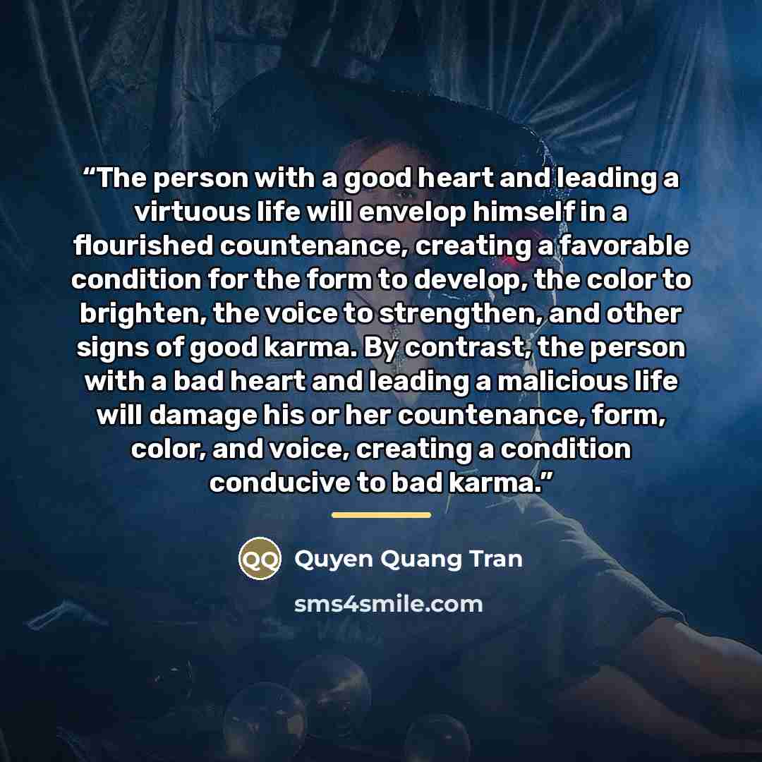 “The person with a good heart and leading a virtuous life will envelop himself in a flourished countenance, creating a favorable condition for the form to develop, the color to brighten, the voice to strengthen, and other signs of good karma. By contrast, the person with a bad heart and leading a…” quote by Quyen Quang Tran