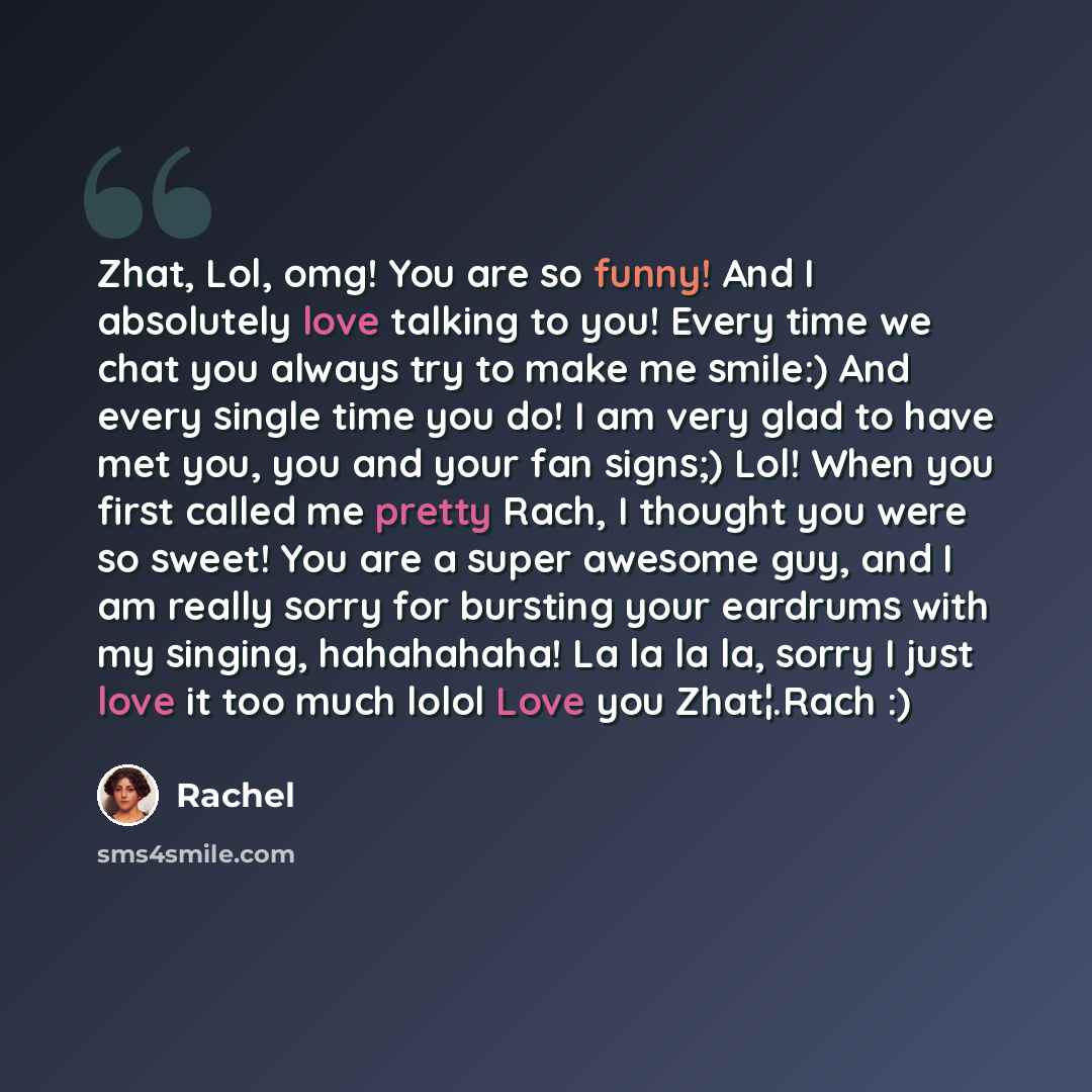 “Zhat, Lol, omg! You are so funny! And I absolutely love talking to you! Every time we chat you always try to make me smile:) And every single time you do! I am very glad to have met you, you and your fan signs;) Lol! When you first called me pretty Rach, I thought you were so sweet! You are a…” quote by Rachel