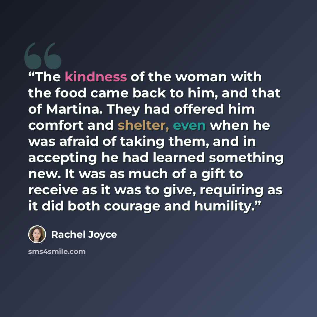 “The kindness of the woman with the food came back to him, and that of Martina. They had offered him comfort and shelter, even when he was afraid of taking them, and in accepting he had learned something new. It was as much of a gift to receive as it was to give, requiring as it did both courage…” quote by Rachel Joyce