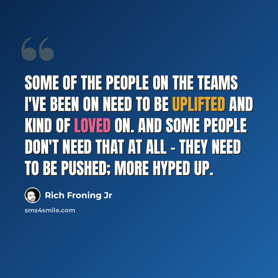 “Some of the people on the teams I've been on need to be uplifted and kind of loved on. And some people don't need that at all - they need to be pushed; more hyped up.” quote by Rich Froning Jr