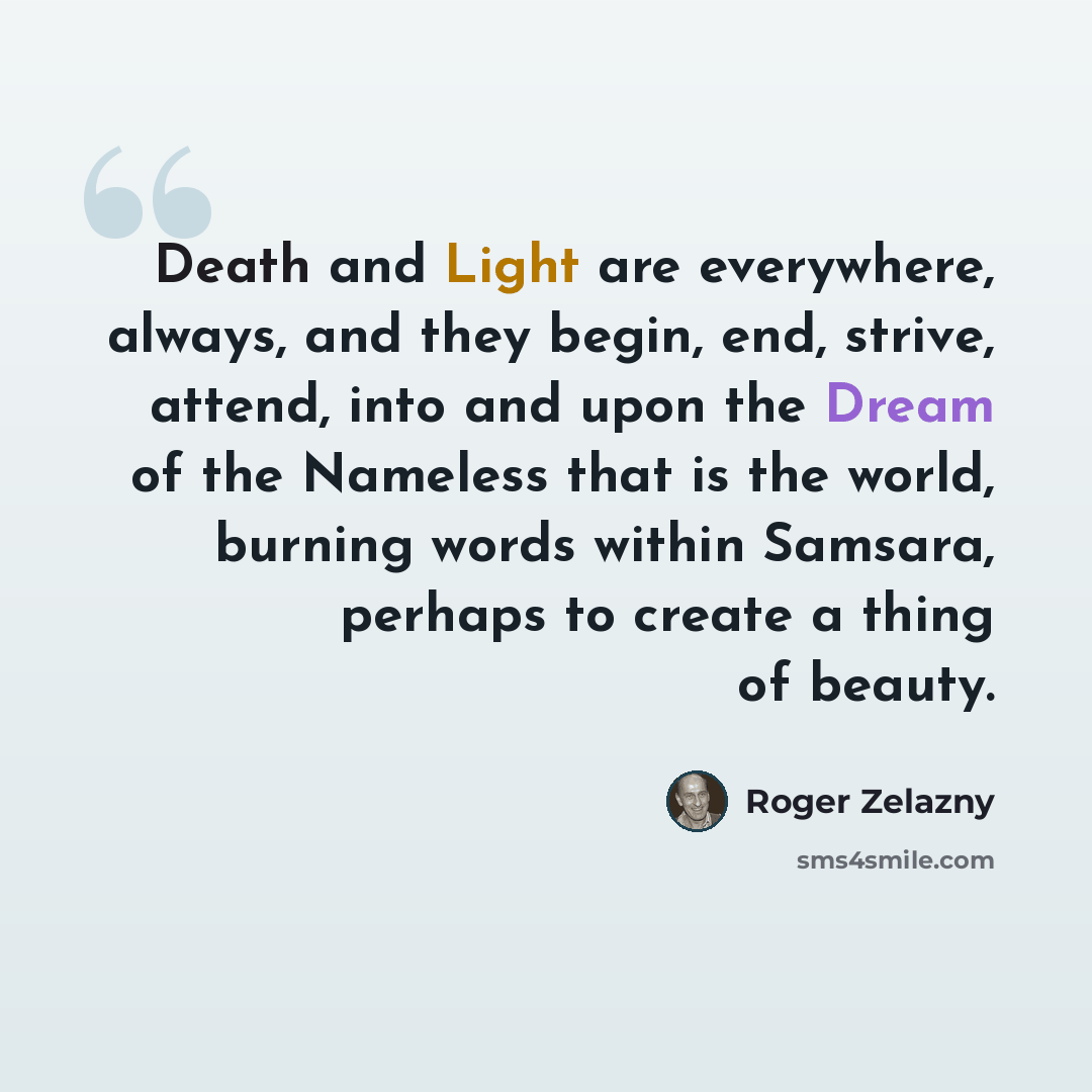 “Death and Light are everywhere, always, and they begin, end, strive, attend, into and upon the Dream of the Nameless that is the world, burning words within Samsara, perhaps to create a thing of beauty.” quote by Roger Zelazny