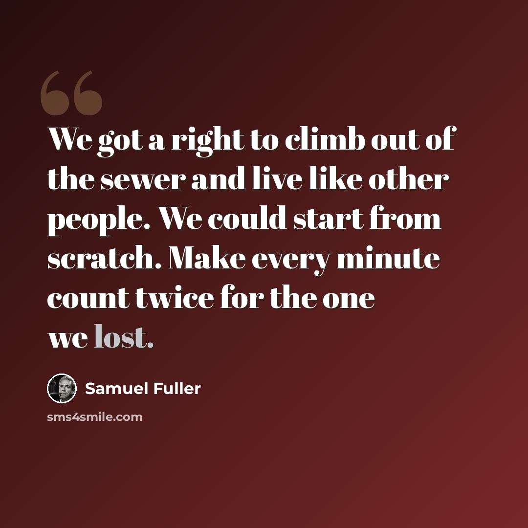 “We got a right to climb out of the sewer and live like other people. We could start from scratch. Make every minute count twice for the one we lost.” quote by Samuel Fuller