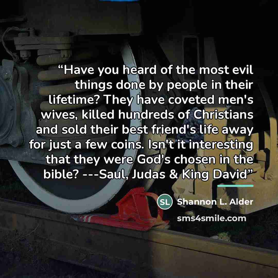 “Have you heard of the most evil things done by people in their lifetime? They have coveted men's wives, killed hundreds of Christians and sold their best friend's life away for just a few coins. Isn't it interesting that they were God's chosen in the bible? ---Saul, Judas & King David” quote by Shannon L. Alder