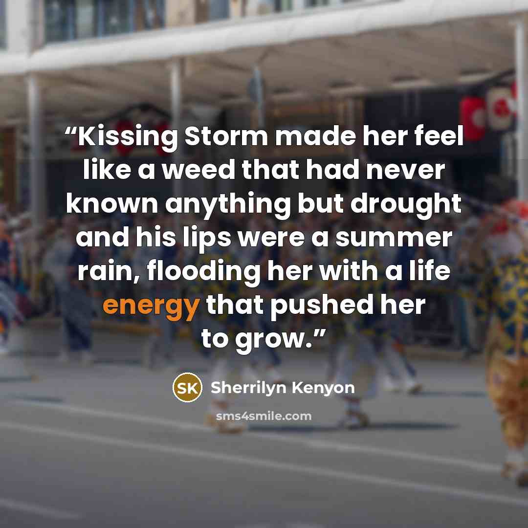 “Kissing Storm made her feel like a weed that had never known anything but drought and his lips were a summer rain, flooding her with a life energy that pushed her to grow.” quote by Sherrilyn Kenyon