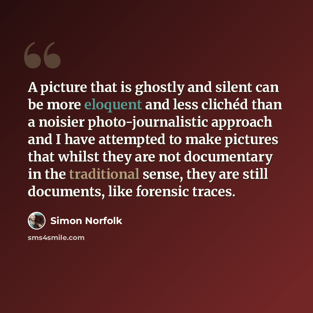 “A picture that is ghostly and silent can be more eloquent and less clichéd than a noisier photo-journalistic approach and I have attempted to make pictures that whilst they are not documentary in the traditional sense, they are still documents, like forensic traces.” quote by Simon Norfolk