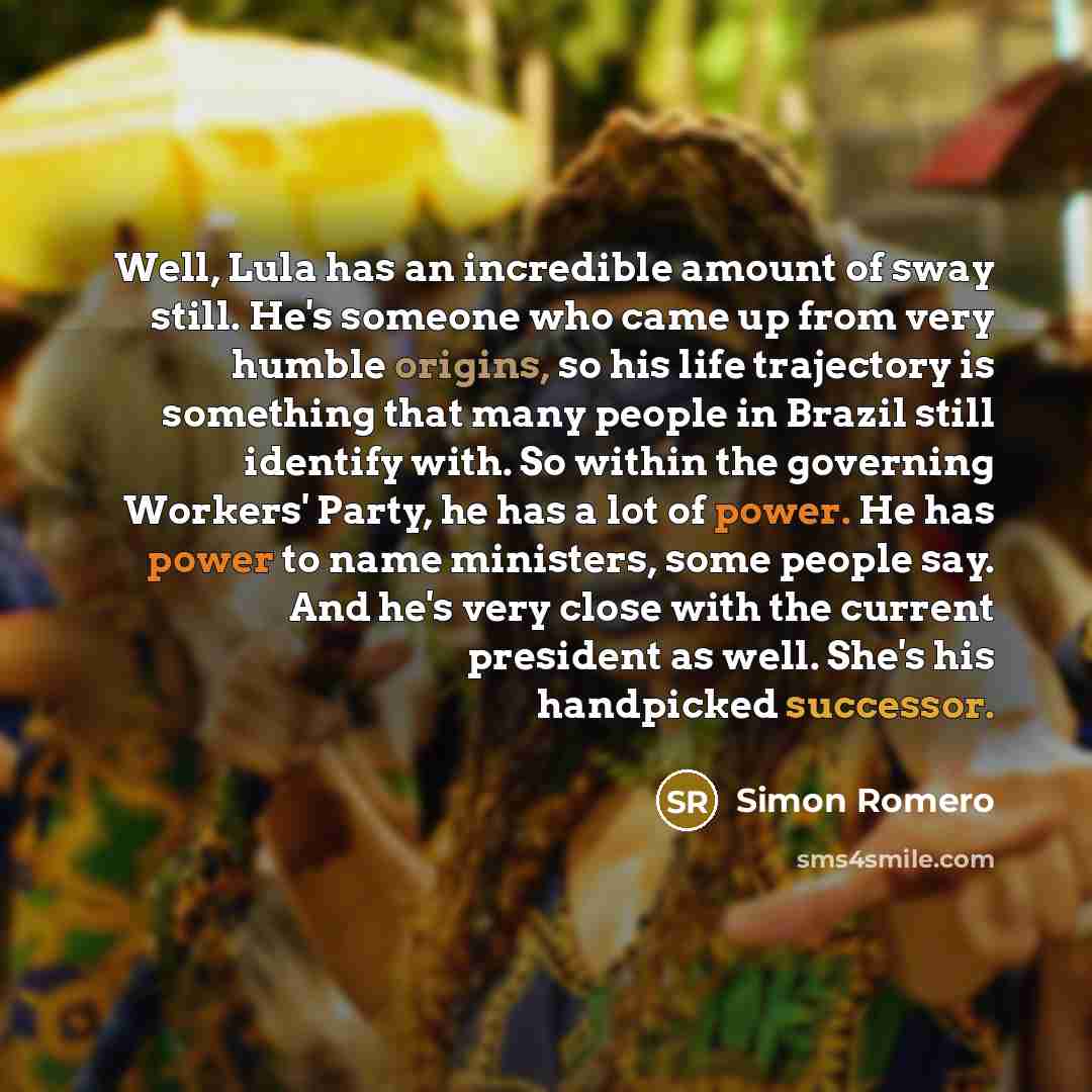“Well, Lula has an incredible amount of sway still. He's someone who came up from very humble origins, so his life trajectory is something that many people in Brazil still identify with. So within the governing Workers' Party, he has a lot of power. He has power to name ministers, some people say…” quote by Simon Romero