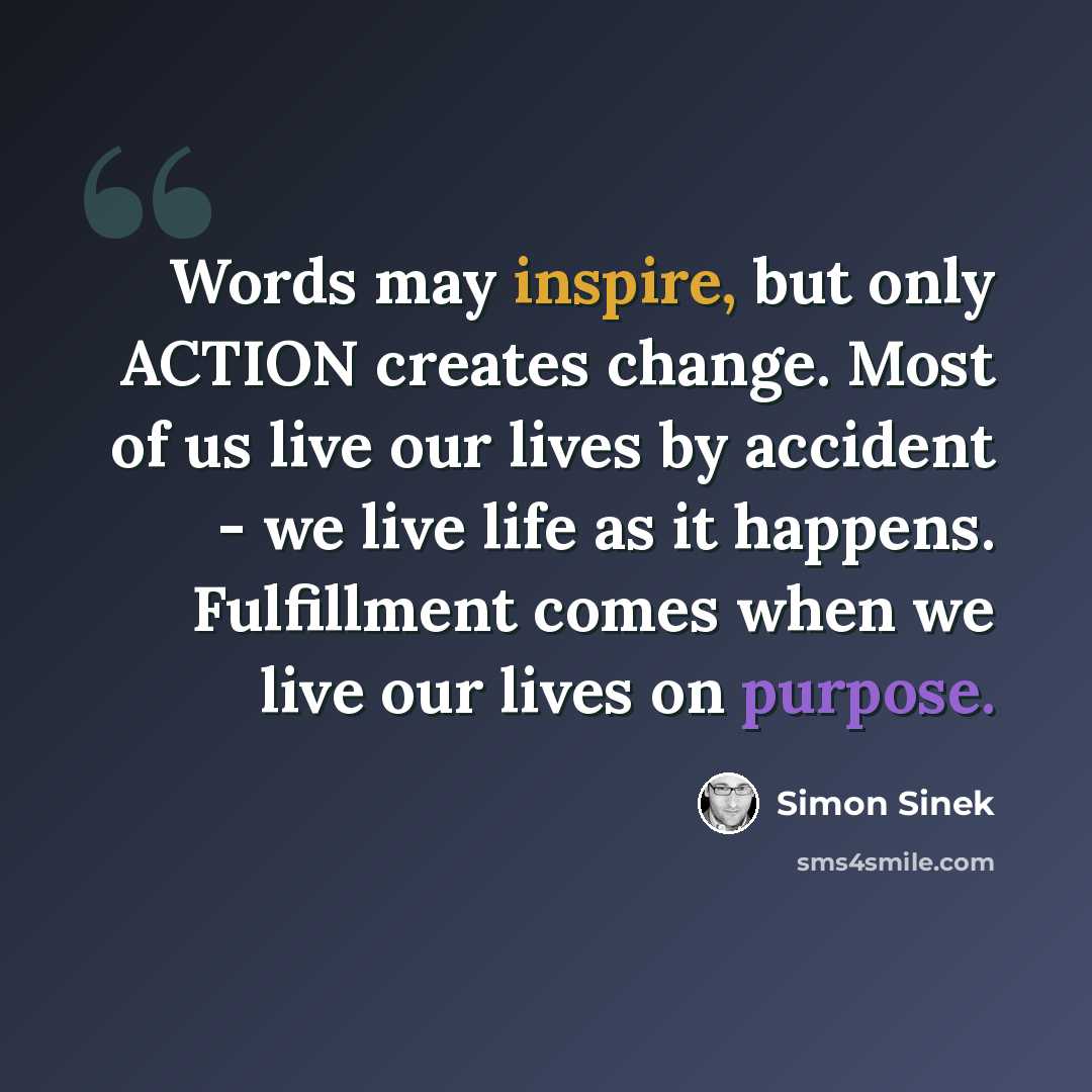 “Words may inspire, but only ACTION creates change. Most of us live our lives by accident - we live life as it happens. Fulfillment comes when we live our lives on purpose.” quote by Simon Sinek