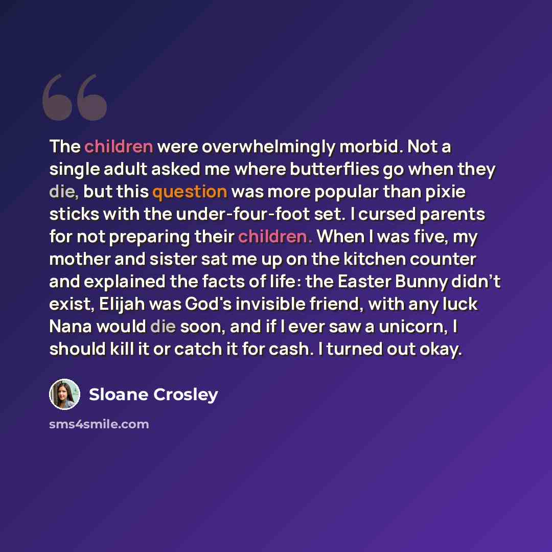 “The children were overwhelmingly morbid. Not a single adult asked me where butterflies go when they die, but this question was more popular than pixie sticks with the under-four-foot set. I cursed parents for not preparing their children. When I was five, my mother and sister sat me up on the…” quote by Sloane Crosley