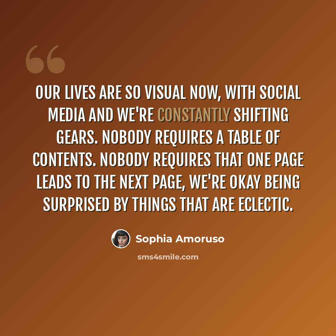 “Our lives are so visual now, with social media and we're constantly shifting gears. Nobody requires a table of contents. Nobody requires that one page leads to the next page, we're okay being surprised by things that are eclectic.” quote by Sophia Amoruso