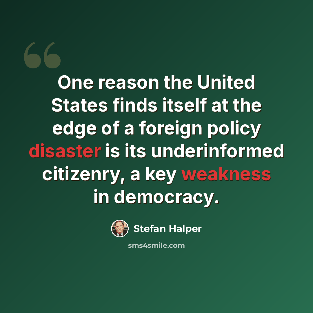 “One reason the United States finds itself at the edge of a foreign policy disaster is its underinformed citizenry, a key weakness in democracy.” quote by Stefan Halper