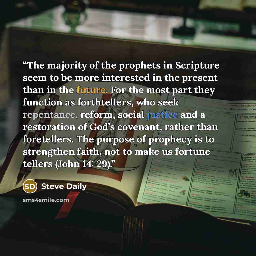 “The majority of the prophets in Scripture seem to be more interested in the present than in the future. For the most part they function as forthtellers, who seek repentance, reform, social justice and a restoration of God’s covenant, rather than foretellers. The purpose of prophecy is to…” quote by Steve Daily