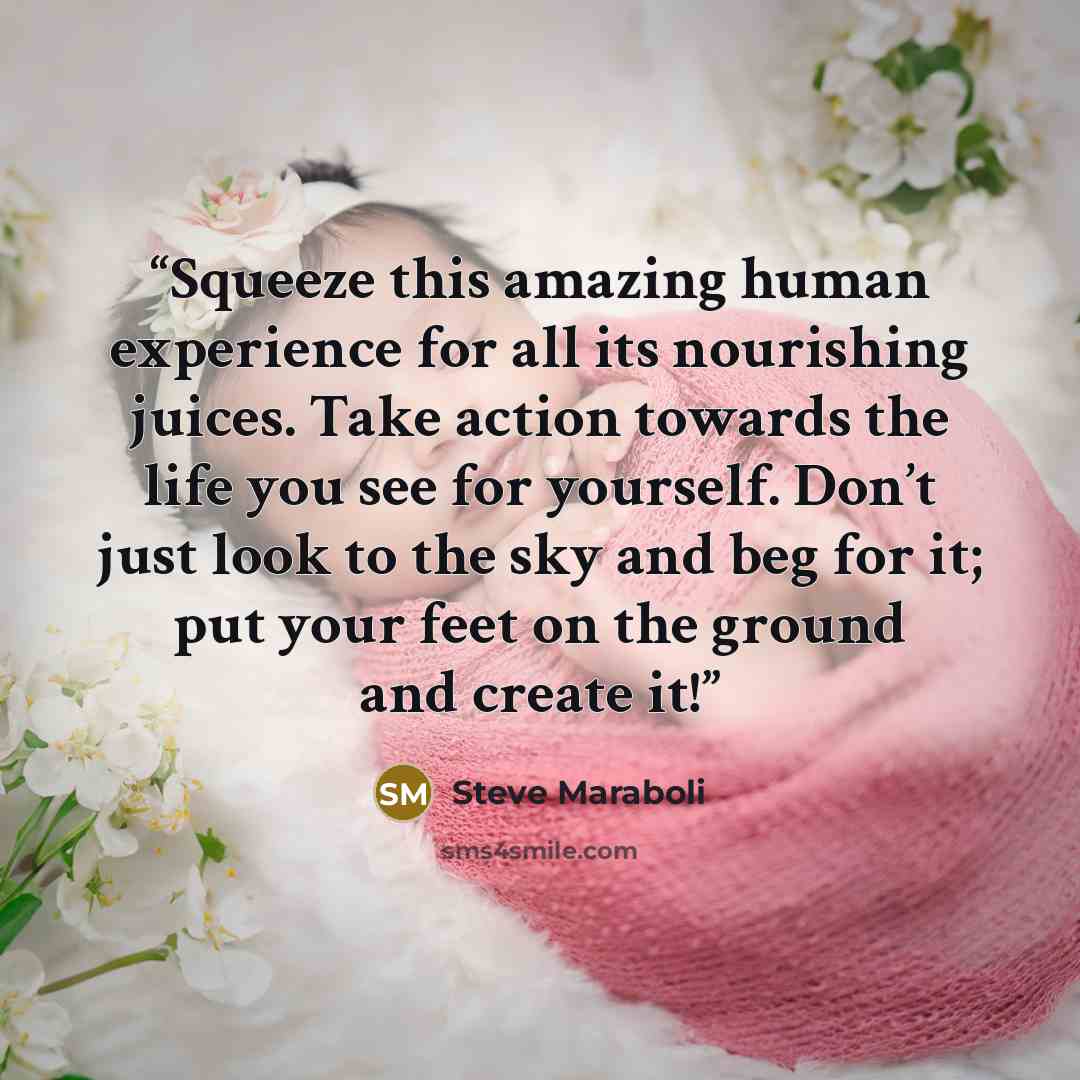 “Squeeze this amazing human experience for all its nourishing juices. Take action towards the life you see for yourself. Don’t just look to the sky and beg for it; put your feet on the ground and create it!” quote by Steve Maraboli