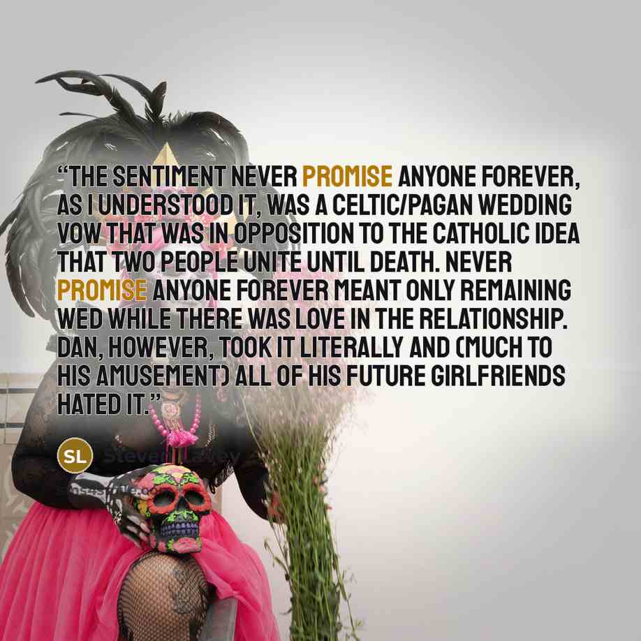 “The sentiment Never Promise Anyone Forever, as I understood it, was a Celtic/Pagan wedding vow that was in opposition to the Catholic idea that two people unite until death. Never Promise Anyone Forever meant only remaining wed while there was love in the relationship. Dan, however, took it…” quote by Steven LaVey