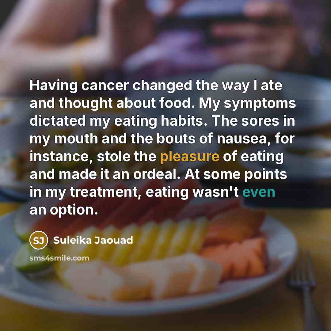 “Having cancer changed the way I ate and thought about food. My symptoms dictated my eating habits. The sores in my mouth and the bouts of nausea, for instance, stole the pleasure of eating and made it an ordeal. At some points in my treatment, eating wasn't even an option.” quote by Suleika Jaouad