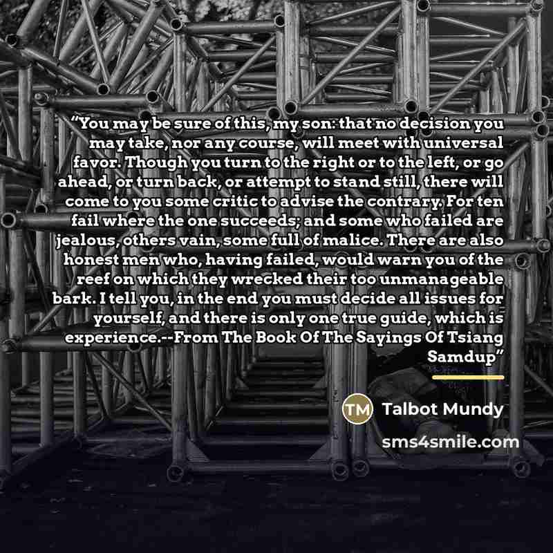“You may be sure of this, my son: that no decision you may take, nor any course, will meet with universal favor. Though you turn to the right or to the left, or go ahead, or turn back, or attempt to stand still, there will come to you some critic to advise the contrary. For ten fail where the one…” quote by Talbot Mundy