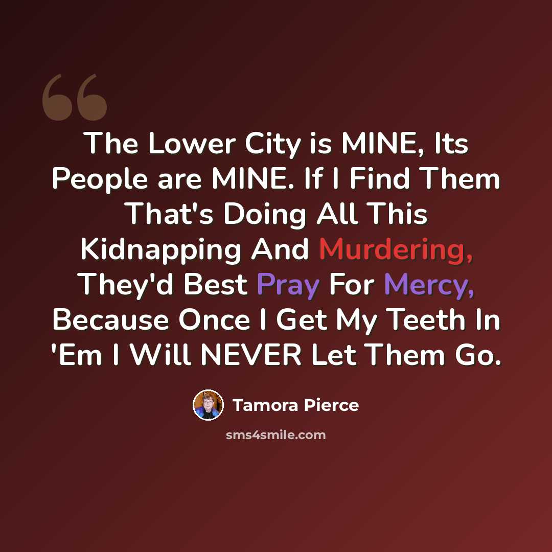 “The Lower City is MINE, Its People are MINE. If I Find Them That's Doing All This Kidnapping And Murdering, They'd Best Pray For Mercy, Because Once I Get My Teeth In 'Em I Will NEVER Let Them Go.” quote by Tamora Pierce