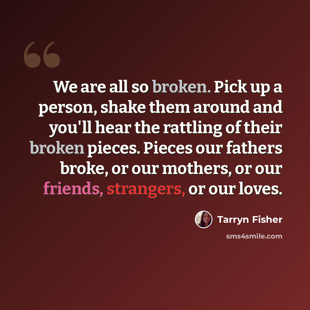 “We are all so broken. Pick up a person, shake them around and you'll hear the rattling of their broken pieces. Pieces our fathers broke, or our mothers, or our friends, strangers, or our loves.” quote by Tarryn Fisher