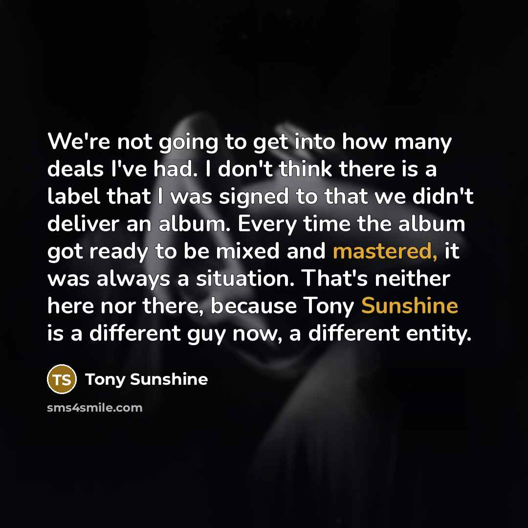 “We're not going to get into how many deals I've had. I don't think there is a label that I was signed to that we didn't deliver an album. Every time the album got ready to be mixed and mastered, it was always a situation. That's neither here nor there, because Tony Sunshine is a different guy now…” quote by Tony Sunshine