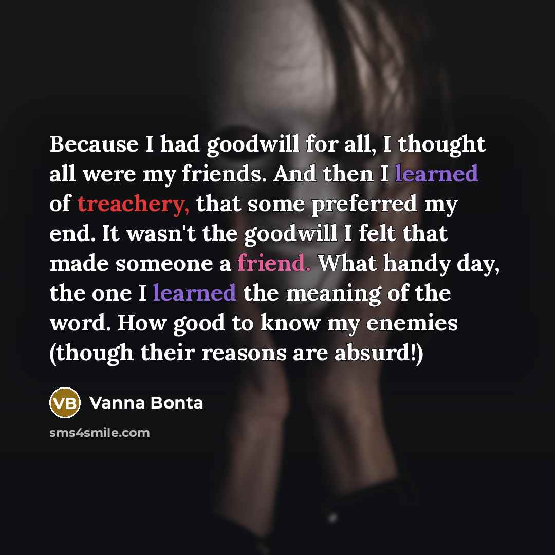 “Because I had goodwill for all, I thought all were my friends. And then I learned of treachery, that some preferred my end. It wasn't the goodwill I felt that made someone a friend. What handy day, the one I learned the meaning of the word. How good to know my enemies (though their reasons are…” quote by Vanna Bonta